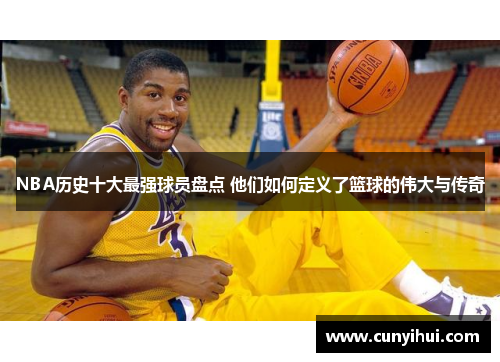 NBA历史十大最强球员盘点 他们如何定义了篮球的伟大与传奇